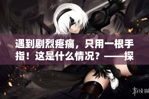 遇到劇烈疼痛，只用一根手指！這是什么情況？——探討手指神經(jīng)痛