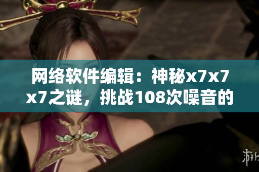 網(wǎng)絡(luò)軟件編輯：神秘x7x7x7之謎，挑戰(zhàn)108次噪音的思維突圍