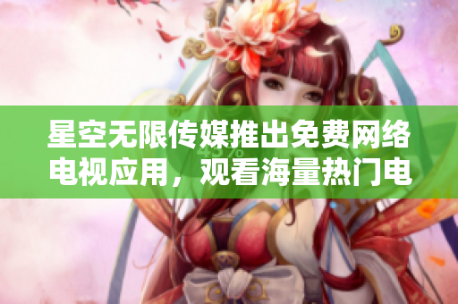 星空無限傳媒推出免費(fèi)網(wǎng)絡(luò)電視應(yīng)用，觀看海量熱門電視劇