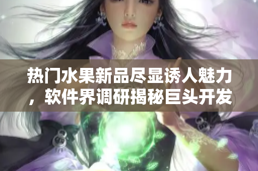 熱門水果新品盡顯誘人魅力，軟件界調(diào)研揭秘巨頭開發(fā)新創(chuàng)意方案