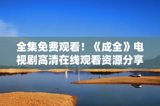 全集免費(fèi)觀看！《成全》電視劇高清在線觀看資源分享