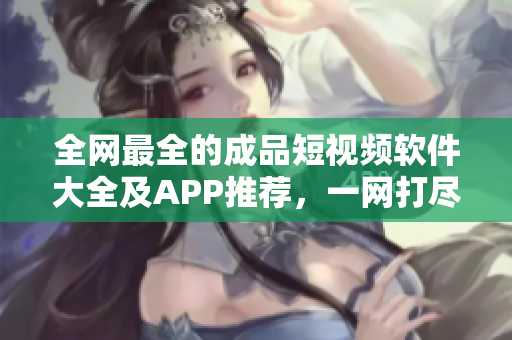 全網(wǎng)最全的成品短視頻軟件大全及APP推薦，一網(wǎng)打盡，值得收藏！
