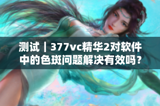 測試｜377vc精華2對軟件中的色斑問題解決有效嗎？