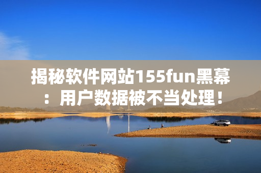 揭秘軟件網(wǎng)站155fun黑幕：用戶數(shù)據(jù)被不當(dāng)處理！