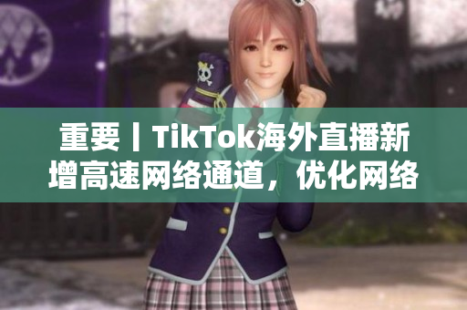 重要丨TikTok海外直播新增高速網(wǎng)絡通道，優(yōu)化網(wǎng)絡延遲和畫質