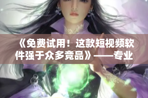 《免費(fèi)試用！這款短視頻軟件強(qiáng)于眾多競(jìng)品》——專業(yè)編輯推薦