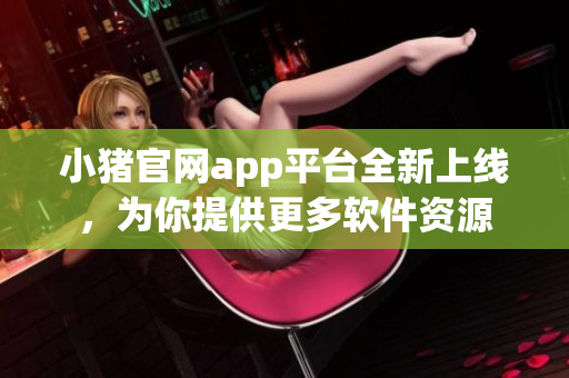 小豬官網(wǎng)app平臺(tái)全新上線(xiàn)，為你提供更多軟件資源