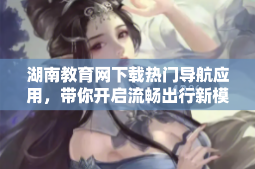 湖南教育網(wǎng)下載熱門(mén)導(dǎo)航應(yīng)用，帶你開(kāi)啟流暢出行新模式！