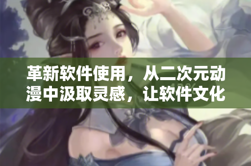革新軟件使用，從二次元動漫中汲取靈感，讓軟件文化更加多元化