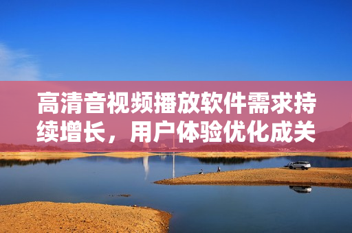 高清音視頻播放軟件需求持續(xù)增長，用戶體驗優(yōu)化成關(guān)鍵詞
