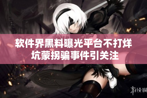軟件界黑料曝光平臺不打烊 坑蒙拐騙事件引關注