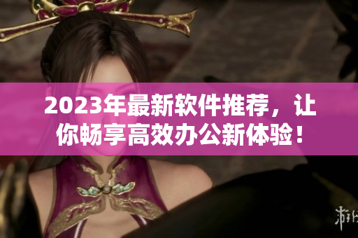 2023年最新軟件推薦，讓你暢享高效辦公新體驗！