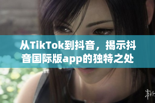 從TikTok到抖音，揭示抖音國際版app的獨特之處