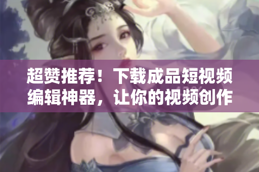 超贊推薦！下載成品短視頻編輯神器，讓你的視頻創(chuàng)作更得心應(yīng)手