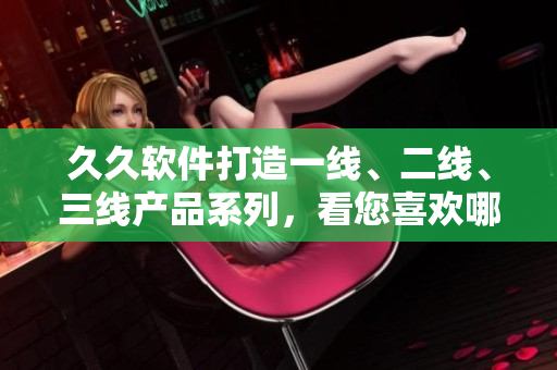 久久軟件打造一線、二線、三線產(chǎn)品系列，看您喜歡哪一個