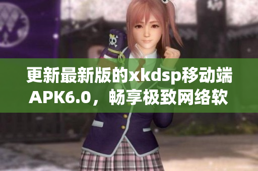 更新最新版的xkdsp移動(dòng)端APK6.0，暢享極致網(wǎng)絡(luò)軟件使用體驗(yàn)