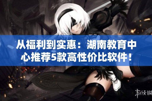 從福利到實(shí)惠：湖南教育中心推薦5款高性價(jià)比軟件！