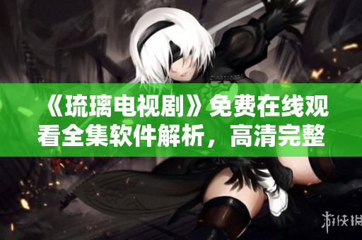《琉璃電視劇》免費在線觀看全集軟件解析，高清完整播放，應(yīng)用分享指南