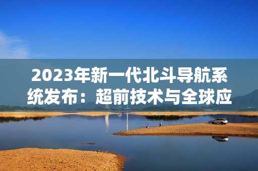 2023年新一代北斗導航系統(tǒng)發(fā)布：超前技術與全球應用