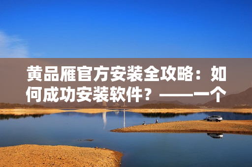 黃品雁官方安裝全攻略：如何成功安裝軟件？——一個(gè)編輯的經(jīng)驗(yàn)分享