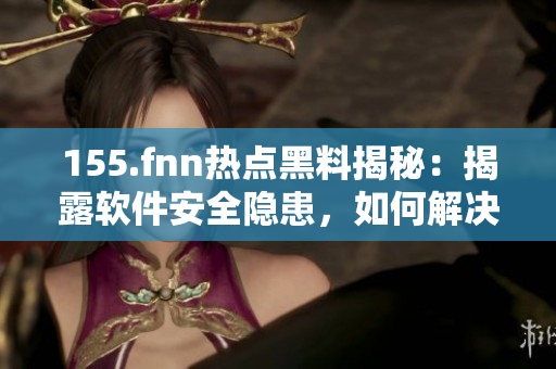 155.fnn熱點(diǎn)黑料揭秘：揭露軟件安全隱患，如何解決？