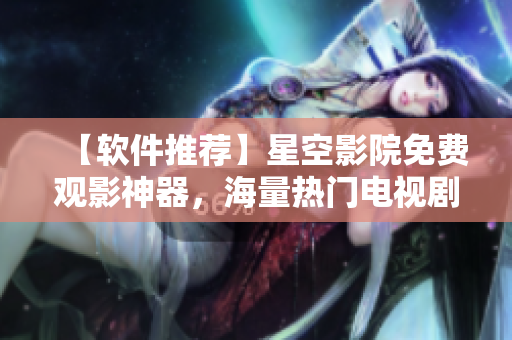 【軟件推薦】星空影院免費(fèi)觀影神器，海量熱門電視劇電影應(yīng)有盡有