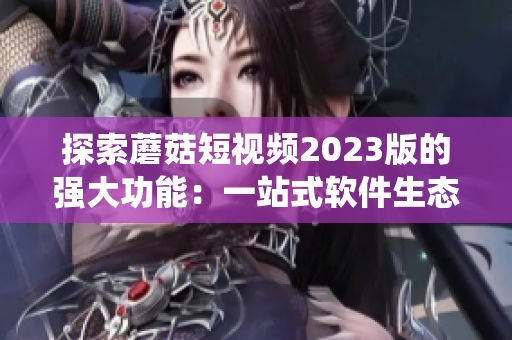 探索蘑菇短視頻2023版的強(qiáng)大功能：一站式軟件生態(tài)系統(tǒng)，滿足用戶不同需求！