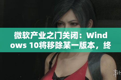 微軟產(chǎn)業(yè)之門關(guān)閉：Windows 10將移除某一版本，終結(jié)舊時(shí)代
