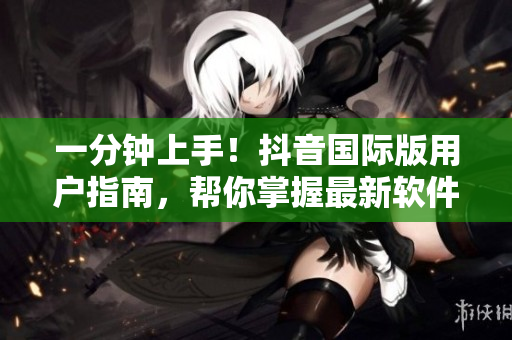 一分鐘上手！抖音國(guó)際版用戶(hù)指南，幫你掌握最新軟件特性