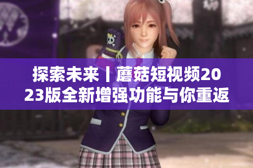 探索未來丨蘑菇短視頻2023版全新增強功能與你重返神奇軟件世界！