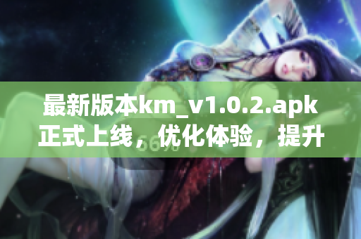 最新版本km_v1.0.2.apk正式上線，優(yōu)化體驗，提升網(wǎng)絡軟件穩(wěn)定性