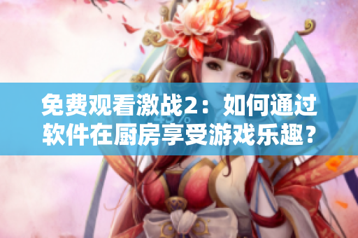 免費(fèi)觀看激戰(zhàn)2：如何通過軟件在廚房享受游戲樂趣？