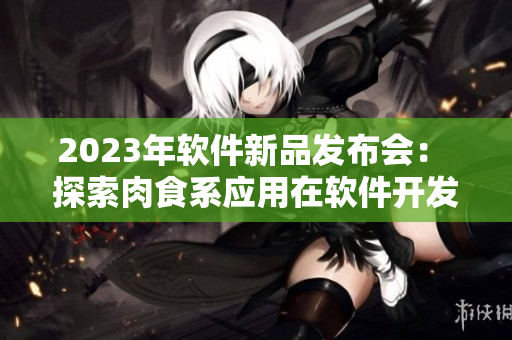 2023年軟件新品發(fā)布會(huì)： 探索肉食系應(yīng)用在軟件開(kāi)發(fā)中的應(yīng)用
