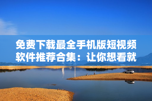 免費(fèi)下載最全手機(jī)版短視頻軟件推薦合集：讓你想看就看，想拍就拍！