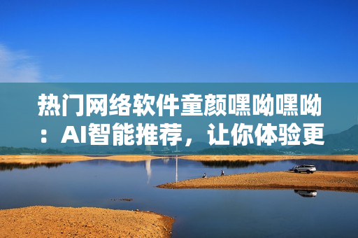 熱門網(wǎng)絡(luò)軟件童顏嘿呦嘿呦：AI智能推薦，讓你體驗(yàn)更多驚喜！