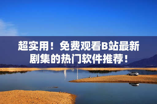 超實(shí)用！免費(fèi)觀看B站最新劇集的熱門軟件推薦！