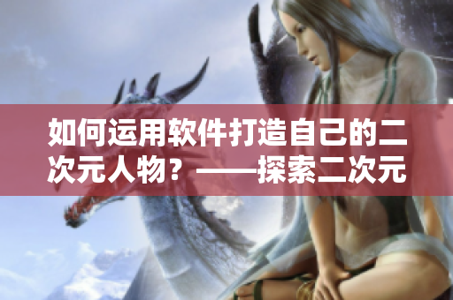 如何運(yùn)用軟件打造自己的二次元人物？——探索二次元人物軟件桶