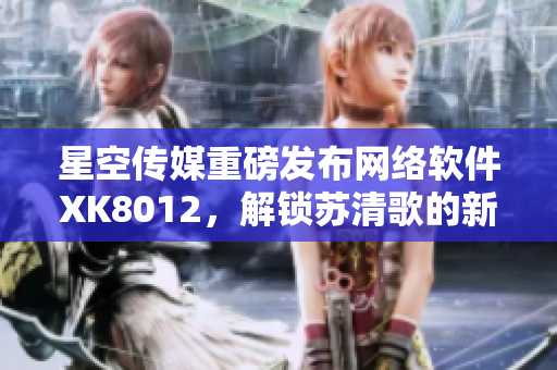 星空傳媒重磅發(fā)布網(wǎng)絡(luò)軟件XK8012，解鎖蘇清歌的新姿勢