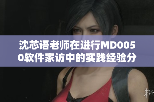 沈芯語老師在進行MD0050軟件家訪中的實踐經(jīng)驗分享