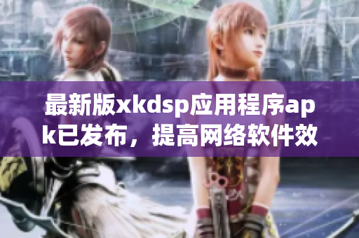 最新版xkdsp應(yīng)用程序apk已發(fā)布，提高網(wǎng)絡(luò)軟件效率