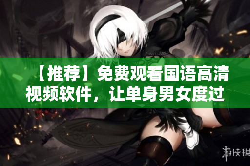 【推薦】免費(fèi)觀看國(guó)語(yǔ)高清視頻軟件，讓單身男女度過豐富多彩的時(shí)光