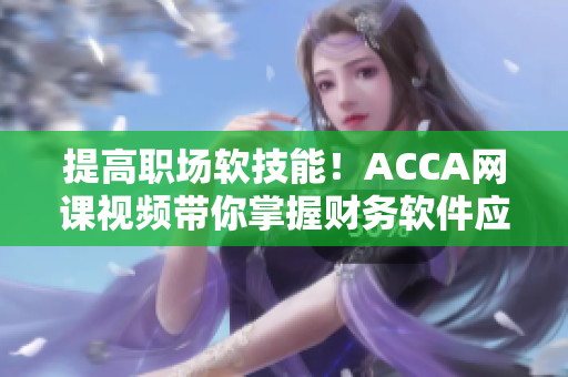 提高職場(chǎng)軟技能！ACCA網(wǎng)課視頻帶你掌握財(cái)務(wù)軟件應(yīng)用技巧