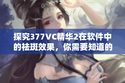 探究377VC精華2在軟件中的祛斑效果，你需要知道的事情！