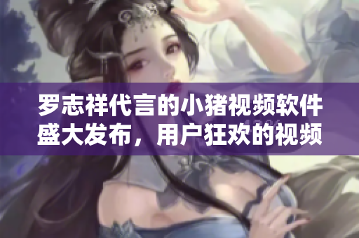 羅志祥代言的小豬視頻軟件盛大發(fā)布，用戶狂歡的視頻觀看新體驗(yàn)