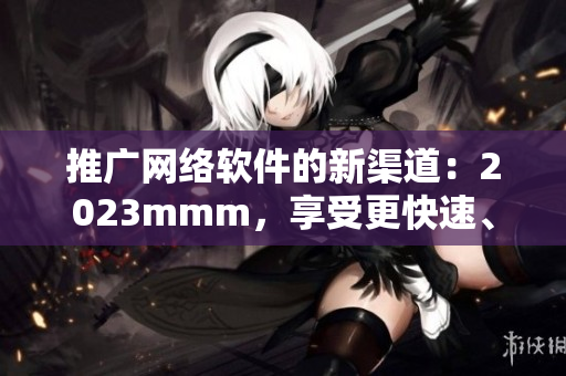 推廣網(wǎng)絡(luò)軟件的新渠道：2023mmm，享受更快速、高效的上網(wǎng)體驗！