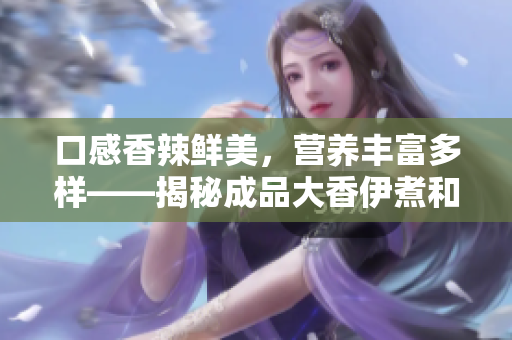 口感香辣鮮美，營養(yǎng)豐富多樣——揭秘成品大香伊煮和小辣椒的特色與優(yōu)點