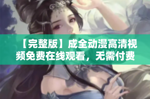 【完整版】成全動(dòng)漫高清視頻免費(fèi)在線觀看，無(wú)需付費(fèi)，盡情享受精彩動(dòng)漫！