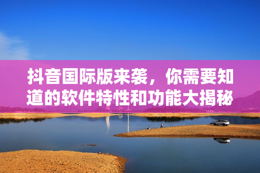 抖音國際版來襲，你需要知道的軟件特性和功能大揭秘！