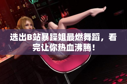 選出B站暴躁姐最燃舞蹈，看完讓你熱血沸騰！