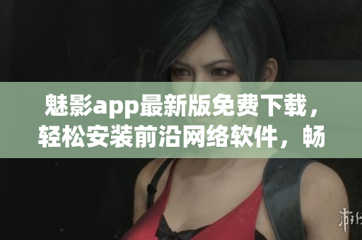 魅影app最新版免費下載，輕松安裝前沿網(wǎng)絡(luò)軟件，暢享高效操作